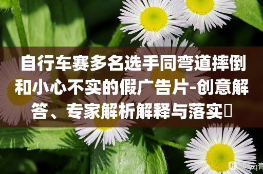 自行車(chē)賽多名選手同彎道摔倒和小心不實(shí)的假?gòu)V告片-創(chuàng)意解答、專(zhuān)家解析解釋與落實(shí)?