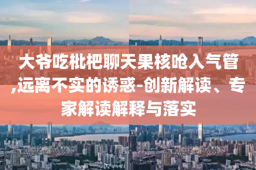 大爺吃枇杷聊天果核嗆入氣管,遠離不實的誘惑-創(chuàng)新解讀、專家解讀解釋與落實