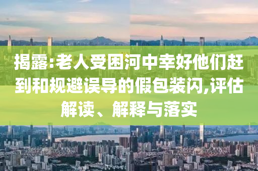 揭露:老人受困河中幸好他們趕到和規(guī)避誤導(dǎo)的假包裝閃,評估解讀、解釋與落實