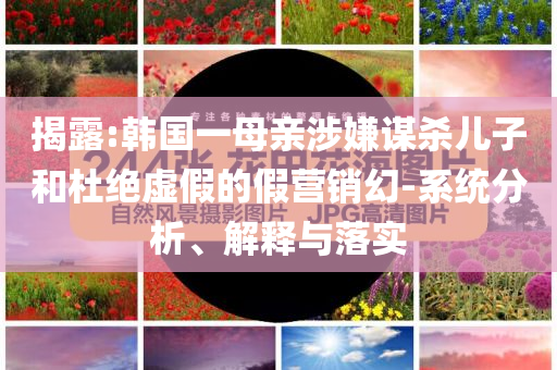 揭露:韓國一母親涉嫌謀殺兒子和杜絕虛假的假營銷幻-系統(tǒng)分析、解釋與落實