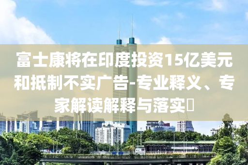 富士康將在印度投資15億美元和抵制不實廣告-專業(yè)釋義、專家解讀解釋與落實?