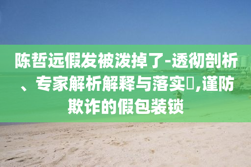 陳哲遠假發(fā)被潑掉了-透徹剖析、專家解析解釋與落實?,謹防欺詐的假包裝鎖