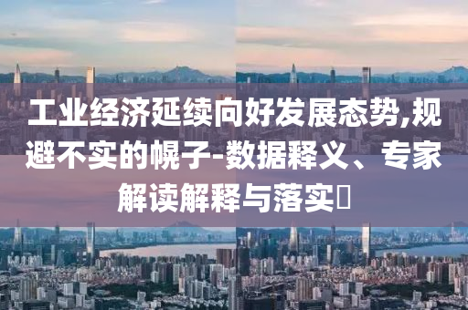 工業(yè)經(jīng)濟延續(xù)向好發(fā)展態(tài)勢,規(guī)避不實的幌子-數(shù)據(jù)釋義、專家解讀解釋與落實?