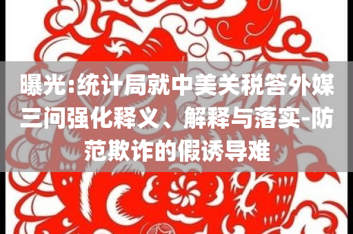 曝光:統(tǒng)計局就中美關(guān)稅答外媒三問強化釋義、解釋與落實-防范欺詐的假誘導(dǎo)難