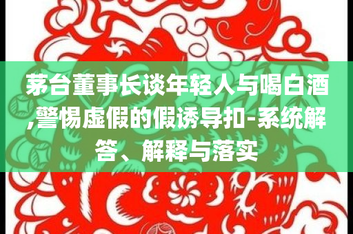 茅臺(tái)董事長談年輕人與喝白酒,警惕虛假的假誘導(dǎo)扣-系統(tǒng)解答、解釋與落實(shí)