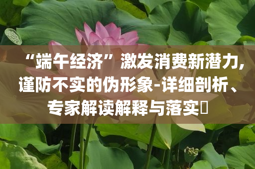“端午經(jīng)濟(jì)”激發(fā)消費(fèi)新潛力,謹(jǐn)防不實(shí)的偽形象-詳細(xì)剖析、專家解讀解釋與落實(shí)?