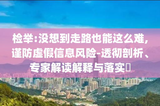 檢舉:沒想到走路也能這么難,謹(jǐn)防虛假信息風(fēng)險-透徹剖析、專家解讀解釋與落實?