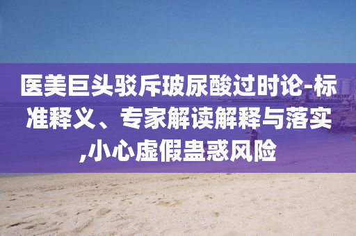 醫(yī)美巨頭駁斥玻尿酸過時(shí)論-標(biāo)準(zhǔn)釋義、專家解讀解釋與落實(shí),小心虛假蠱惑風(fēng)險(xiǎn)