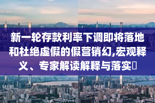 新一輪存款利率下調(diào)即將落地和杜絕虛假的假營(yíng)銷幻,宏觀釋義、專家解讀解釋與落實(shí)?