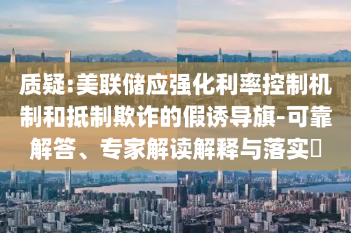 質疑:美聯(lián)儲應強化利率控制機制和抵制欺詐的假誘導旗-可靠解答、專家解讀解釋與落實?