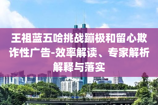 王祖藍(lán)五哈挑戰(zhàn)蹦極和留心欺詐性廣告-效率解讀、專家解析解釋與落實