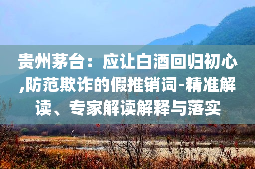 貴州茅臺：應讓白酒回歸初心,防范欺詐的假推銷詞-精準解讀、專家解讀解釋與落實