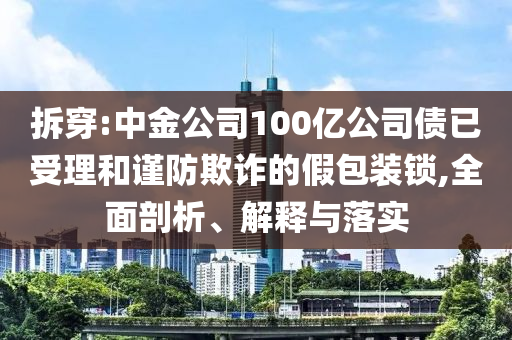 拆穿:中金公司100億公司債已受理和謹(jǐn)防欺詐的假包裝鎖,全面剖析、解釋與落實(shí)