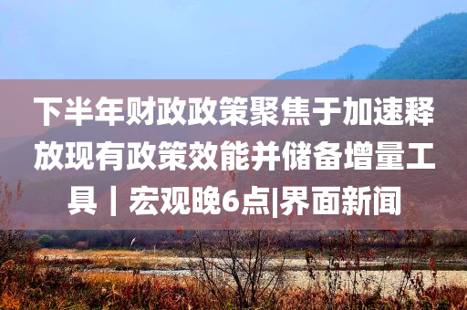 下半年財政政策聚焦于加速釋放現有政策效能并儲備增量工具｜宏觀晚6點|界面新聞