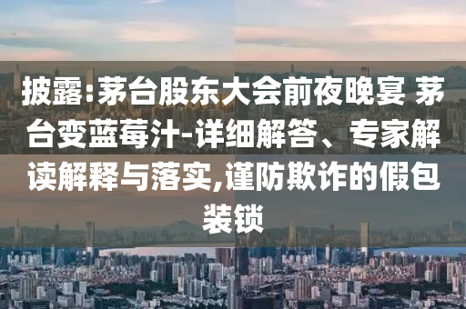 披露:茅臺股東大會前夜晚宴 茅臺變藍(lán)莓汁-詳細(xì)解答、專家解讀解釋與落實,謹(jǐn)防欺詐的假包裝鎖