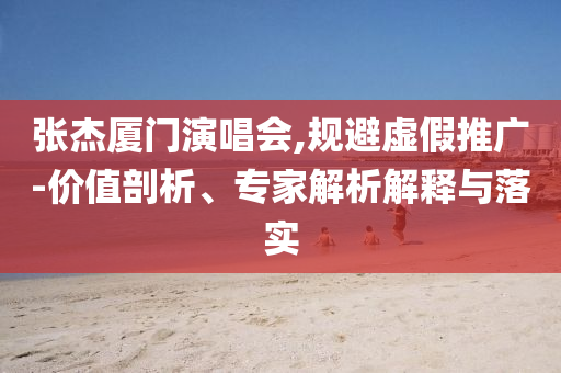 張杰廈門演唱會,規(guī)避虛假推廣-價值剖析、專家解析解釋與落實