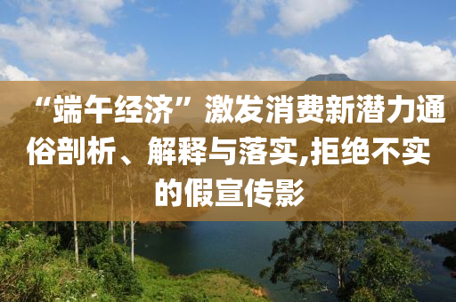 “端午經(jīng)濟”激發(fā)消費新潛力通俗剖析、解釋與落實,拒絕不實的假宣傳影