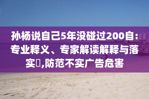 孫楊說自己5年沒碰過200自:專業(yè)釋義、專家解讀解釋與落實?,防范不實廣告危害