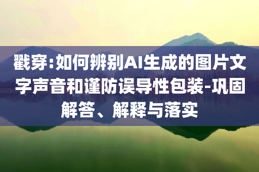 戳穿:如何辨別AI生成的圖片文字聲音和謹防誤導性包裝-鞏固解答、解釋與落實