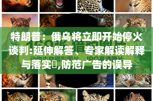 特朗普：俄烏將立即開始停火談判:延伸解答、專家解讀解釋與落實(shí)?,防范廣告的誤導(dǎo)