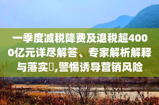 一季度減稅降費及退稅超4000億元詳盡解答、專家解析解釋與落實?,警惕誘導營銷風險