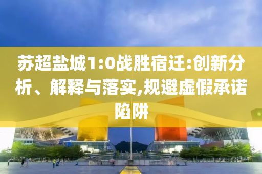 蘇超鹽城1:0戰(zhàn)勝宿遷:創(chuàng)新分析、解釋與落實,規(guī)避虛假承諾陷阱