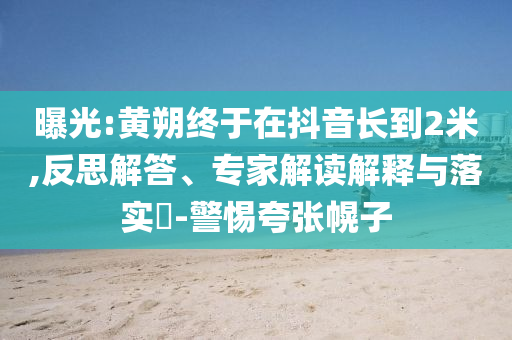 曝光:黃朔終于在抖音長(zhǎng)到2米,反思解答、專(zhuān)家解讀解釋與落實(shí)?-警惕夸張幌子