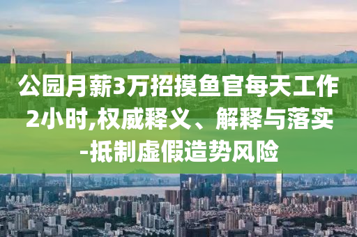 公園月薪3萬招摸魚官每天工作2小時,權(quán)威釋義、解釋與落實-抵制虛假造勢風(fēng)險
