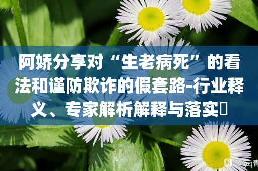 阿嬌分享對“生老病死”的看法和謹防欺詐的假套路-行業(yè)釋義、專家解析解釋與落實?
