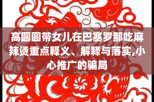 高圓圓帶女兒在巴塞羅那吃麻辣燙重點(diǎn)釋義、解釋與落實(shí),小心推廣的騙局