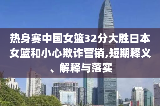 熱身賽中國(guó)女籃32分大勝日本女籃和小心欺詐營(yíng)銷,短期釋義、解釋與落實(shí)