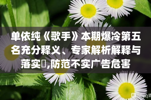 單依純《歌手》本期爆冷第五名充分釋義、專家解析解釋與落實(shí)?,防范不實(shí)廣告危害