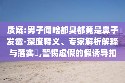 質(zhì)疑:男子聞啥都臭都竟是鼻子發(fā)霉-深度釋義、專家解析解釋與落實?,警惕虛假的假誘導(dǎo)扣