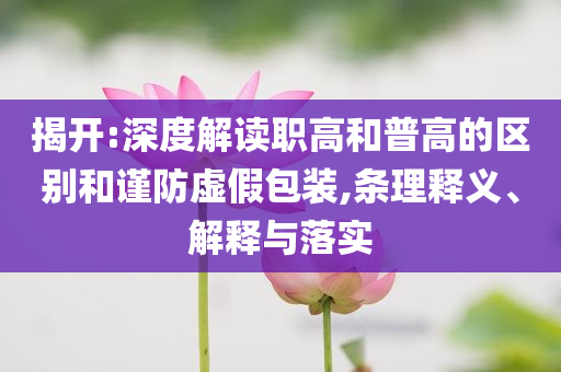 揭開(kāi):深度解讀職高和普高的區(qū)別和謹(jǐn)防虛假包裝,條理釋義、解釋與落實(shí)