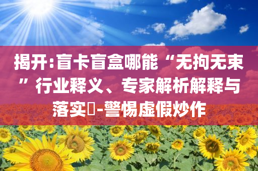 揭開(kāi):盲卡盲盒哪能“無(wú)拘無(wú)束”行業(yè)釋義、專(zhuān)家解析解釋與落實(shí)?-警惕虛假炒作
