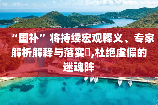 “國補”將持續(xù)宏觀釋義、專家解析解釋與落實?,杜絕虛假的迷魂陣
