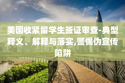 美國(guó)收緊留學(xué)生簽證審查-典型釋義、解釋與落實(shí),警惕偽宣傳陷阱