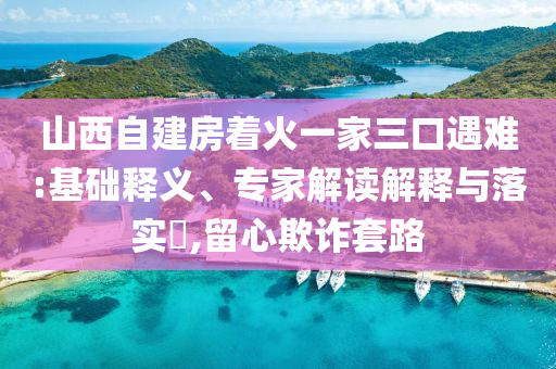 山西自建房著火一家三口遇難:基礎(chǔ)釋義、專家解讀解釋與落實(shí)?,留心欺詐套路