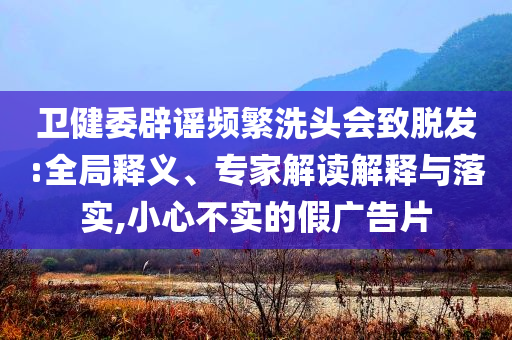 衛(wèi)健委辟謠頻繁洗頭會致脫發(fā):全局釋義、專家解讀解釋與落實,小心不實的假廣告片