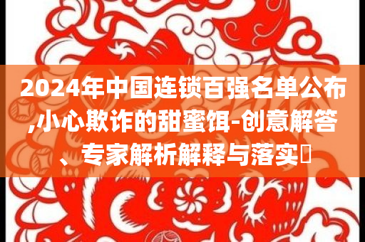2024年中國連鎖百強名單公布,小心欺詐的甜蜜餌-創(chuàng)意解答、專家解析解釋與落實?