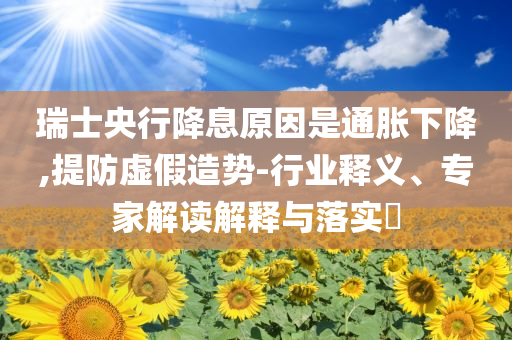 瑞士央行降息原因是通脹下降,提防虛假造勢-行業(yè)釋義、專家解讀解釋與落實(shí)?