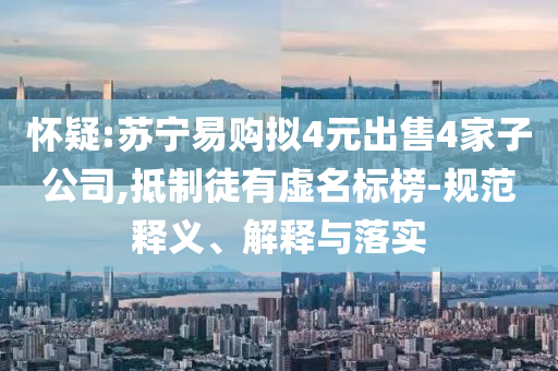 懷疑:蘇寧易購擬4元出售4家子公司,抵制徒有虛名標榜-規(guī)范釋義、解釋與落實