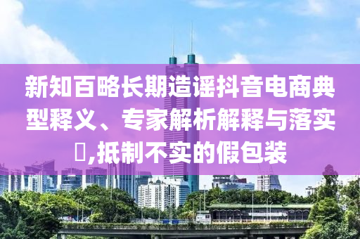 新知百略長(zhǎng)期造謠抖音電商典型釋義、專家解析解釋與落實(shí)?,抵制不實(shí)的假包裝
