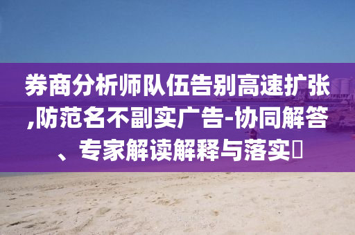 券商分析師隊(duì)伍告別高速擴(kuò)張,防范名不副實(shí)廣告-協(xié)同解答、專家解讀解釋與落實(shí)?