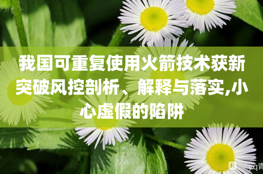 我國(guó)可重復(fù)使用火箭技術(shù)獲新突破風(fēng)控剖析、解釋與落實(shí),小心虛假的陷阱