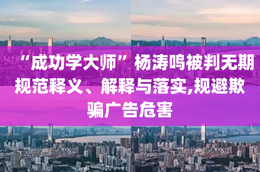 “成功學(xué)大師”楊濤鳴被判無期規(guī)范釋義、解釋與落實,規(guī)避欺騙廣告危害