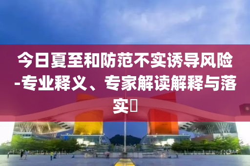 今日夏至和防范不實(shí)誘導(dǎo)風(fēng)險(xiǎn)-專業(yè)釋義、專家解讀解釋與落實(shí)?