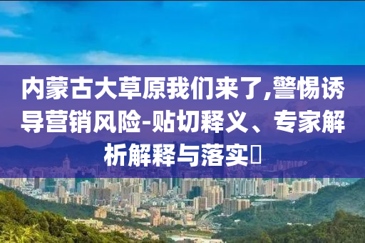 內(nèi)蒙古大草原我們來了,警惕誘導營銷風險-貼切釋義、專家解析解釋與落實?