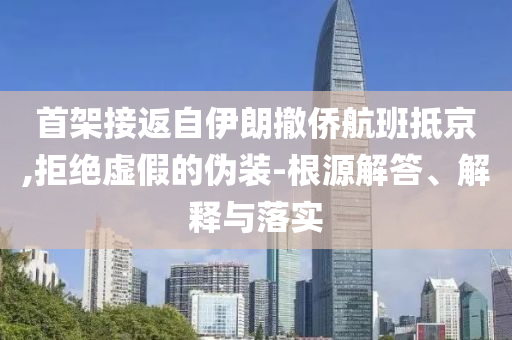 首架接返自伊朗撤僑航班抵京,拒絕虛假的偽裝-根源解答、解釋與落實