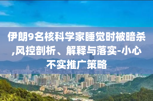 伊朗9名核科學(xué)家睡覺時(shí)被暗殺,風(fēng)控剖析、解釋與落實(shí)-小心不實(shí)推廣策略